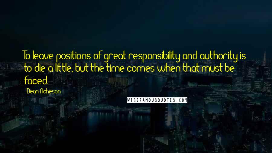 Dean Acheson Quotes: To leave positions of great responsibility and authority is to die a little, but the time comes when that must be faced.