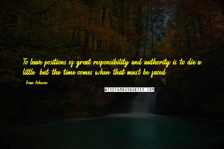 Dean Acheson Quotes: To leave positions of great responsibility and authority is to die a little, but the time comes when that must be faced.