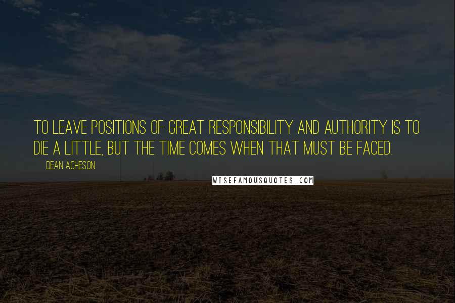 Dean Acheson Quotes: To leave positions of great responsibility and authority is to die a little, but the time comes when that must be faced.