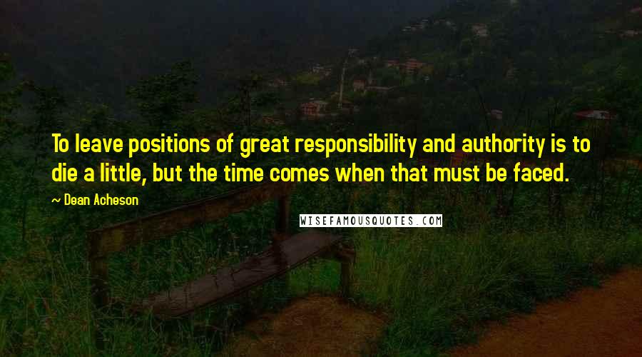 Dean Acheson Quotes: To leave positions of great responsibility and authority is to die a little, but the time comes when that must be faced.