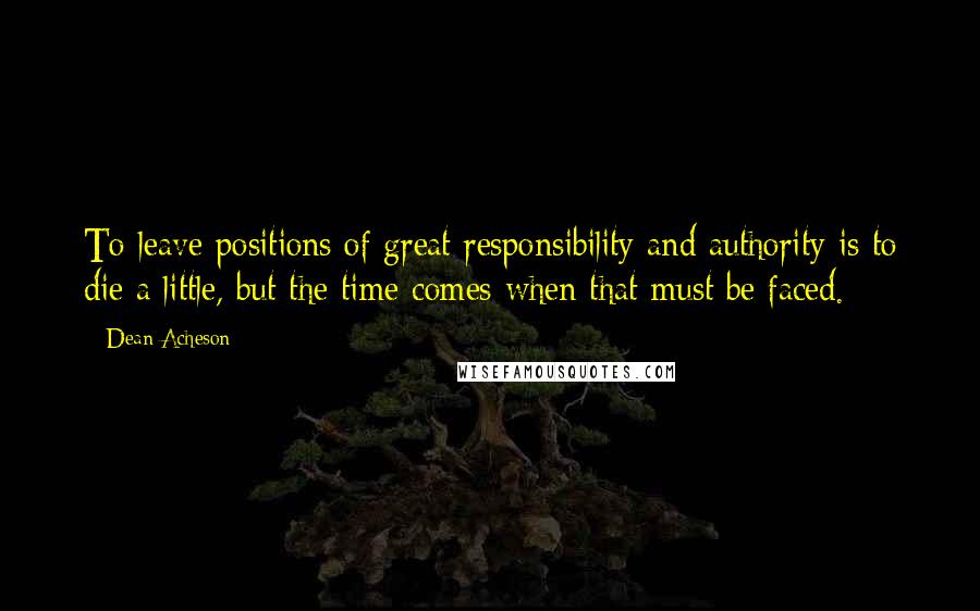 Dean Acheson Quotes: To leave positions of great responsibility and authority is to die a little, but the time comes when that must be faced.