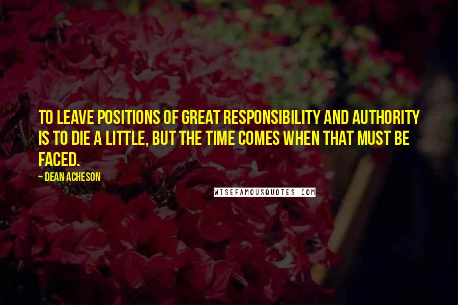 Dean Acheson Quotes: To leave positions of great responsibility and authority is to die a little, but the time comes when that must be faced.