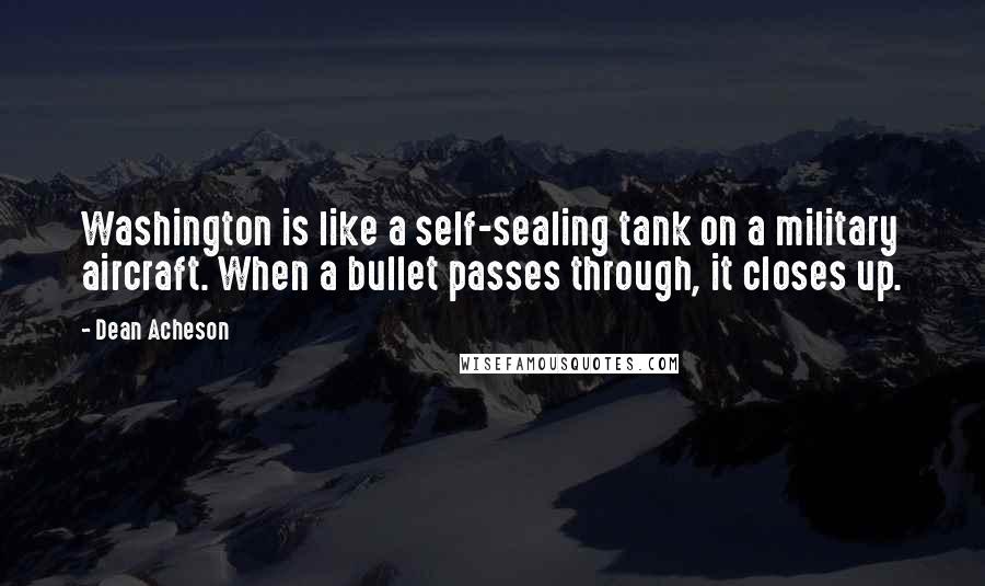 Dean Acheson Quotes: Washington is like a self-sealing tank on a military aircraft. When a bullet passes through, it closes up.