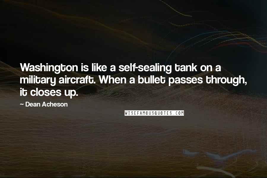 Dean Acheson Quotes: Washington is like a self-sealing tank on a military aircraft. When a bullet passes through, it closes up.