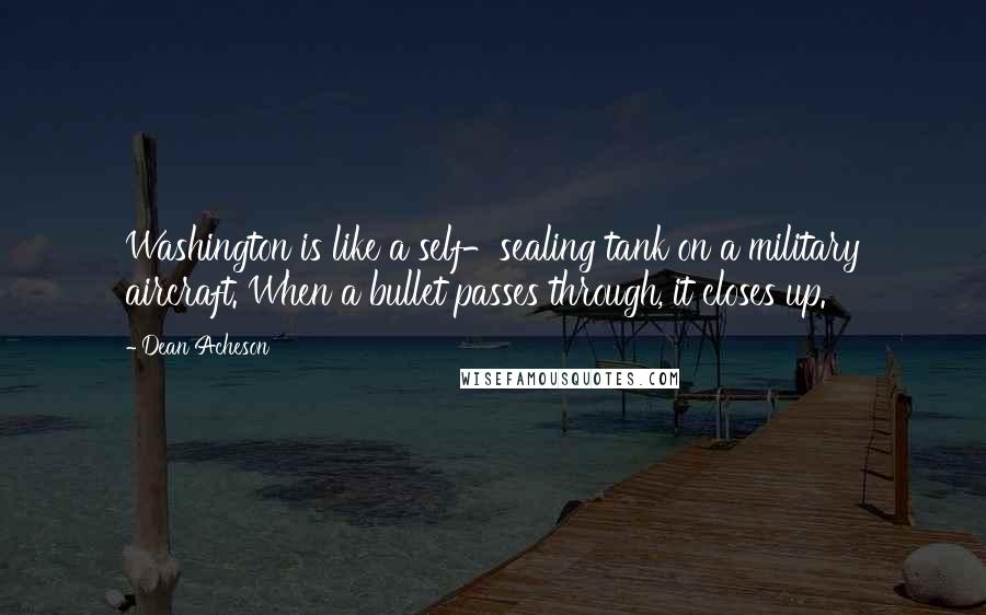 Dean Acheson Quotes: Washington is like a self-sealing tank on a military aircraft. When a bullet passes through, it closes up.