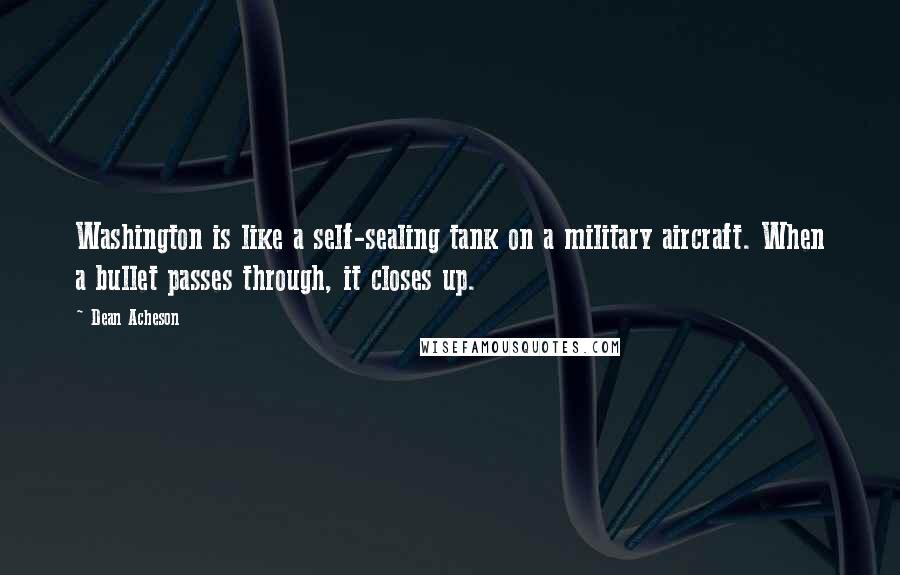Dean Acheson Quotes: Washington is like a self-sealing tank on a military aircraft. When a bullet passes through, it closes up.