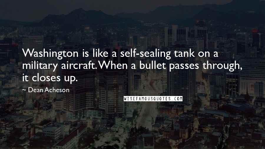 Dean Acheson Quotes: Washington is like a self-sealing tank on a military aircraft. When a bullet passes through, it closes up.