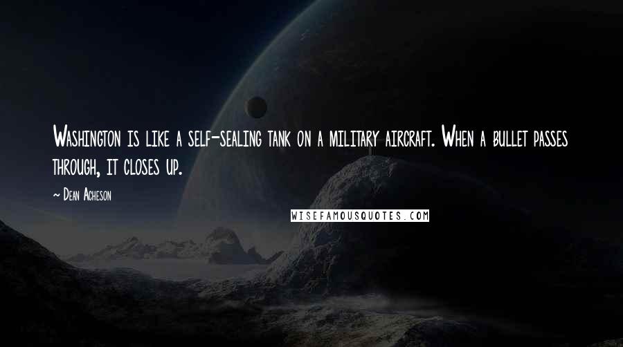 Dean Acheson Quotes: Washington is like a self-sealing tank on a military aircraft. When a bullet passes through, it closes up.