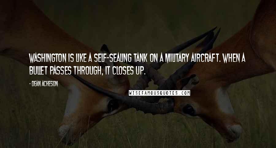 Dean Acheson Quotes: Washington is like a self-sealing tank on a military aircraft. When a bullet passes through, it closes up.