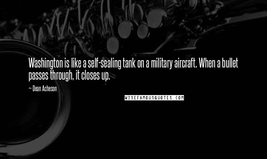 Dean Acheson Quotes: Washington is like a self-sealing tank on a military aircraft. When a bullet passes through, it closes up.