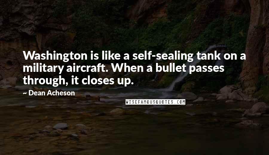 Dean Acheson Quotes: Washington is like a self-sealing tank on a military aircraft. When a bullet passes through, it closes up.