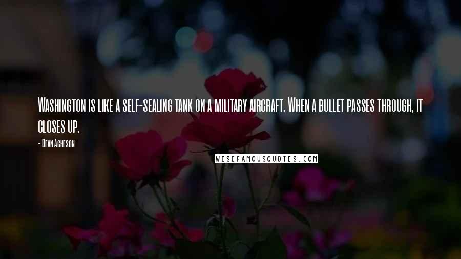 Dean Acheson Quotes: Washington is like a self-sealing tank on a military aircraft. When a bullet passes through, it closes up.