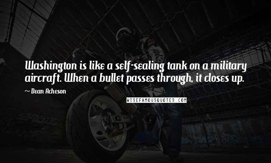 Dean Acheson Quotes: Washington is like a self-sealing tank on a military aircraft. When a bullet passes through, it closes up.