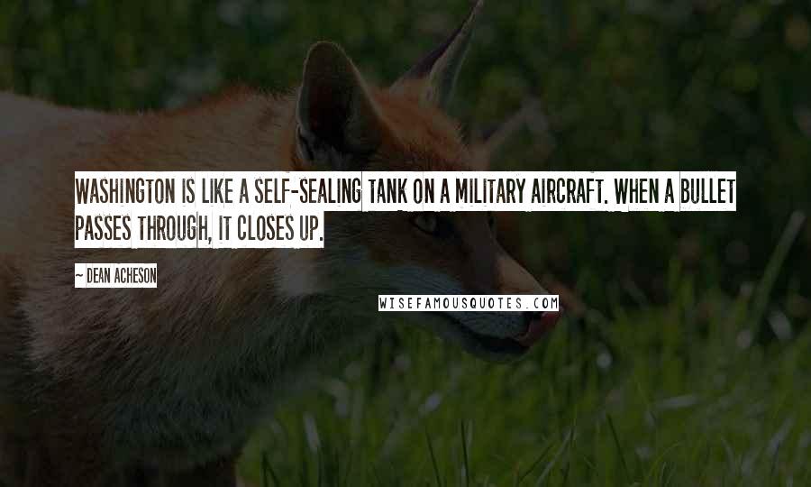 Dean Acheson Quotes: Washington is like a self-sealing tank on a military aircraft. When a bullet passes through, it closes up.