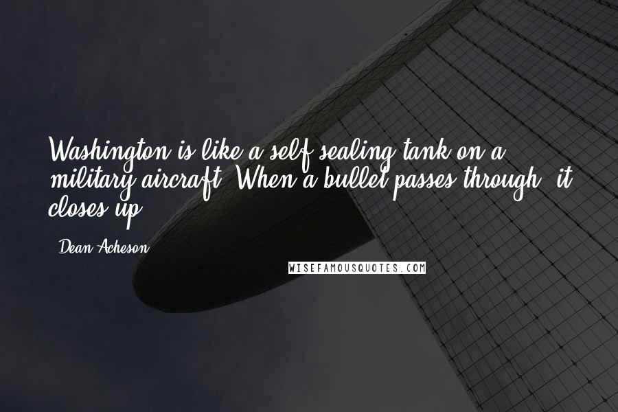 Dean Acheson Quotes: Washington is like a self-sealing tank on a military aircraft. When a bullet passes through, it closes up.