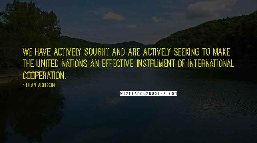 Dean Acheson Quotes: We have actively sought and are actively seeking to make the United Nations an effective instrument of international cooperation.