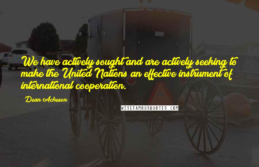 Dean Acheson Quotes: We have actively sought and are actively seeking to make the United Nations an effective instrument of international cooperation.