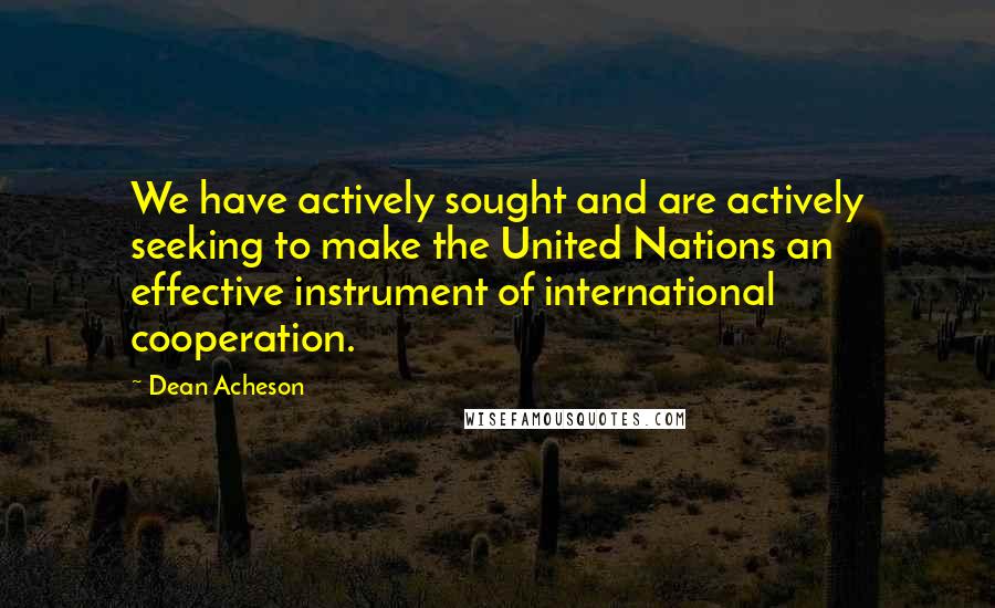 Dean Acheson Quotes: We have actively sought and are actively seeking to make the United Nations an effective instrument of international cooperation.