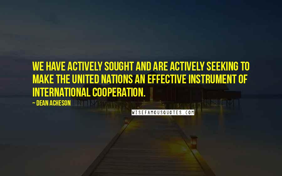 Dean Acheson Quotes: We have actively sought and are actively seeking to make the United Nations an effective instrument of international cooperation.