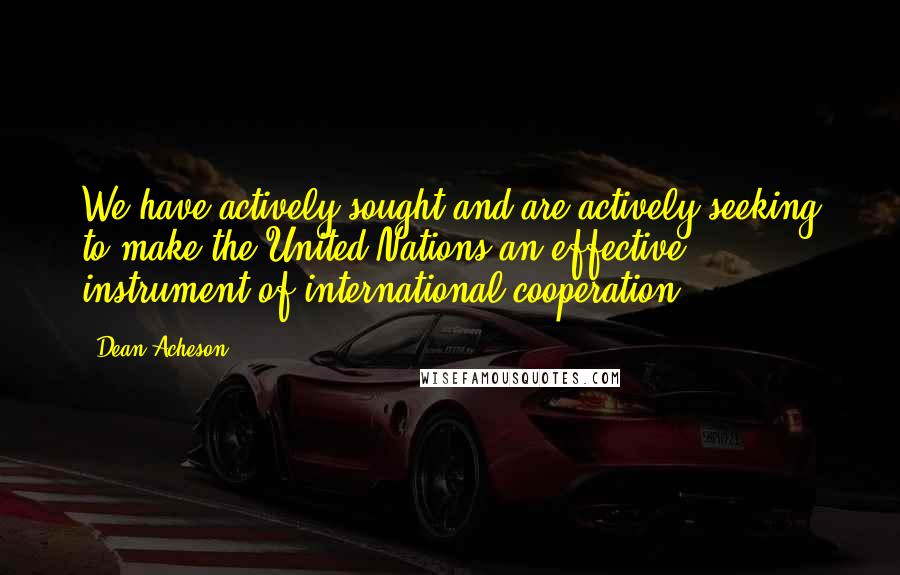 Dean Acheson Quotes: We have actively sought and are actively seeking to make the United Nations an effective instrument of international cooperation.