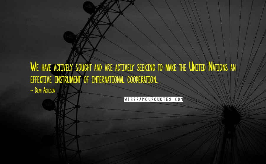 Dean Acheson Quotes: We have actively sought and are actively seeking to make the United Nations an effective instrument of international cooperation.