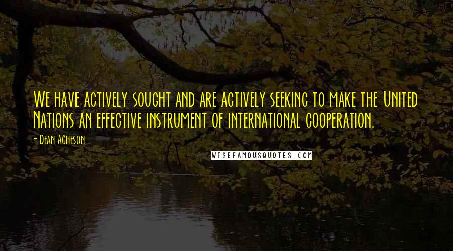 Dean Acheson Quotes: We have actively sought and are actively seeking to make the United Nations an effective instrument of international cooperation.