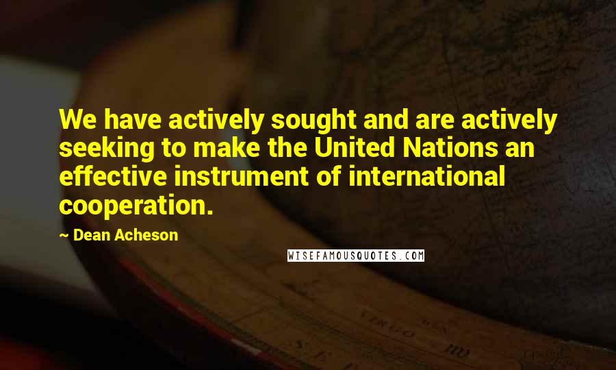 Dean Acheson Quotes: We have actively sought and are actively seeking to make the United Nations an effective instrument of international cooperation.