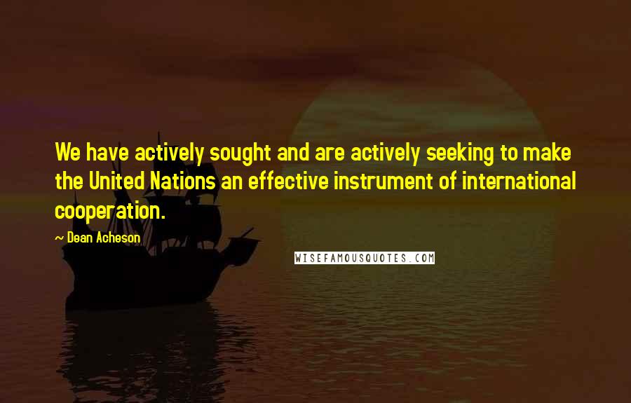 Dean Acheson Quotes: We have actively sought and are actively seeking to make the United Nations an effective instrument of international cooperation.