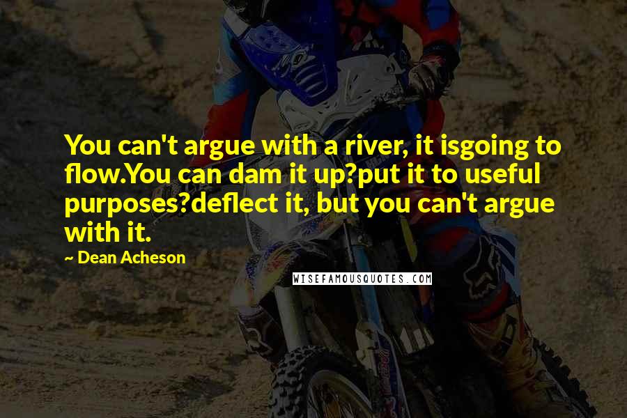 Dean Acheson Quotes: You can't argue with a river, it isgoing to flow.You can dam it up?put it to useful purposes?deflect it, but you can't argue with it.