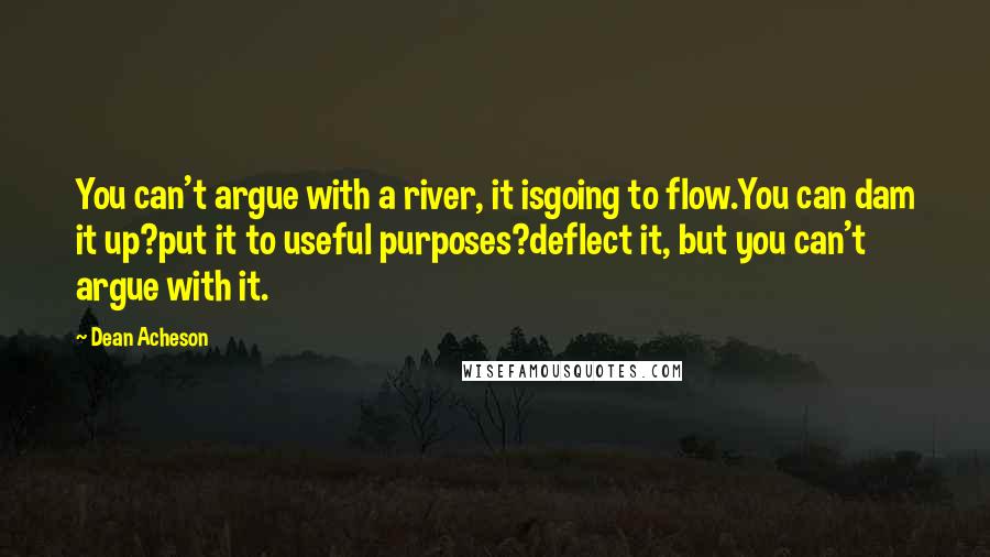 Dean Acheson Quotes: You can't argue with a river, it isgoing to flow.You can dam it up?put it to useful purposes?deflect it, but you can't argue with it.