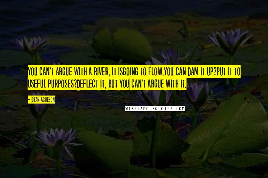 Dean Acheson Quotes: You can't argue with a river, it isgoing to flow.You can dam it up?put it to useful purposes?deflect it, but you can't argue with it.