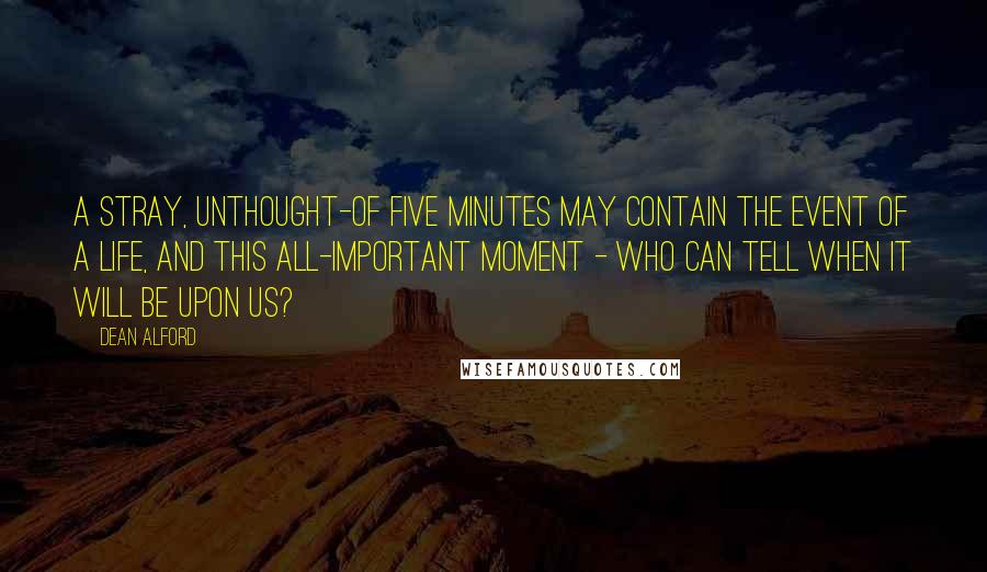 Dean Alford Quotes: A stray, unthought-of five minutes may contain the event of a life, and this all-important moment - who can tell when it will be upon us?