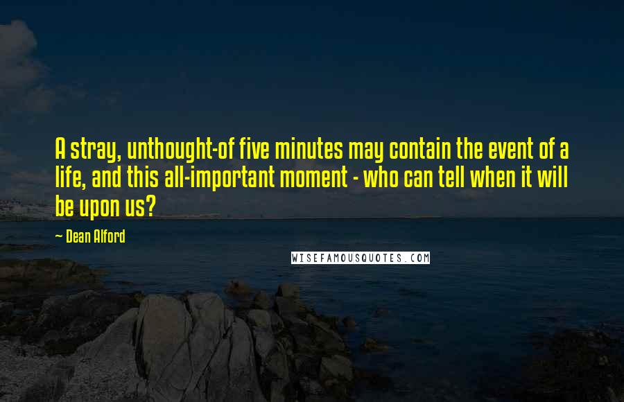 Dean Alford Quotes: A stray, unthought-of five minutes may contain the event of a life, and this all-important moment - who can tell when it will be upon us?