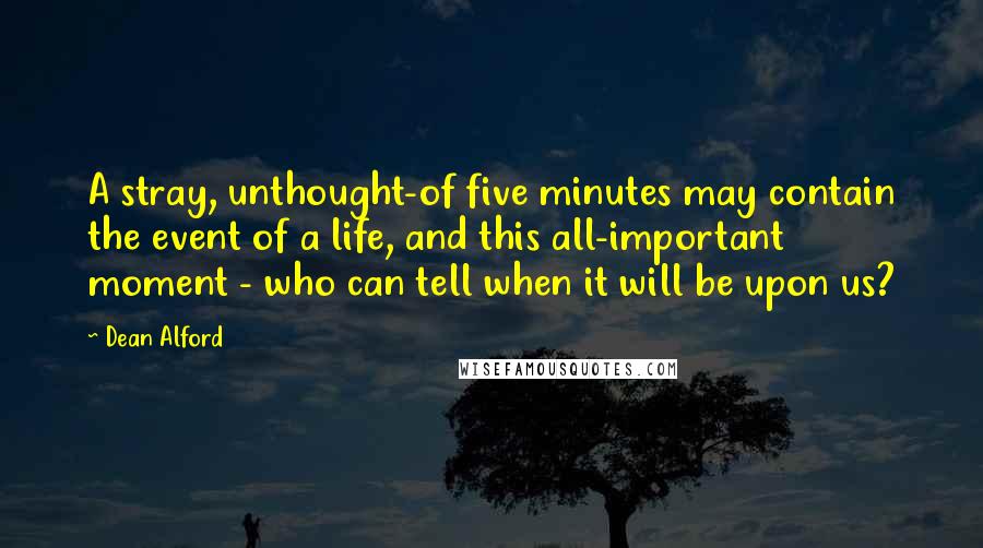 Dean Alford Quotes: A stray, unthought-of five minutes may contain the event of a life, and this all-important moment - who can tell when it will be upon us?