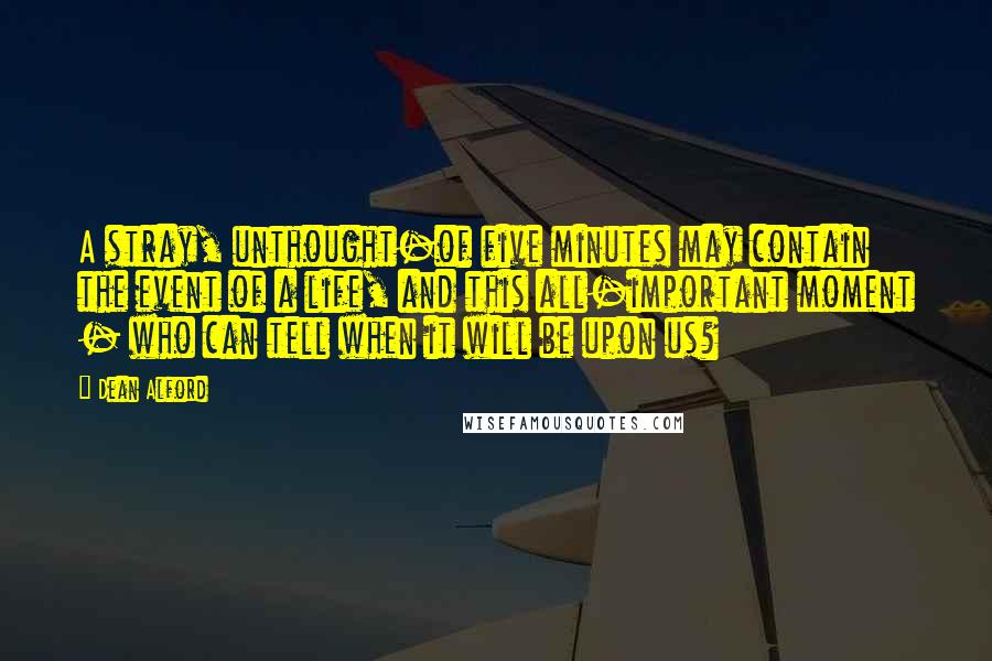 Dean Alford Quotes: A stray, unthought-of five minutes may contain the event of a life, and this all-important moment - who can tell when it will be upon us?