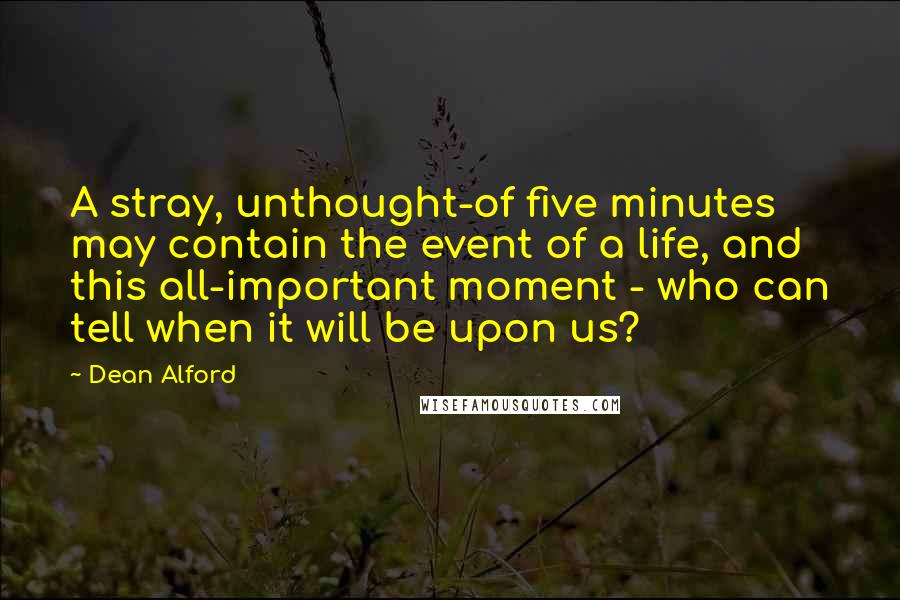 Dean Alford Quotes: A stray, unthought-of five minutes may contain the event of a life, and this all-important moment - who can tell when it will be upon us?