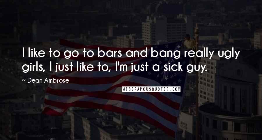 Dean Ambrose Quotes: I like to go to bars and bang really ugly girls, I just like to, I'm just a sick guy.