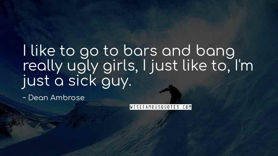 Dean Ambrose Quotes: I like to go to bars and bang really ugly girls, I just like to, I'm just a sick guy.