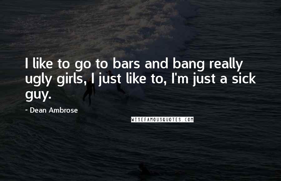 Dean Ambrose Quotes: I like to go to bars and bang really ugly girls, I just like to, I'm just a sick guy.