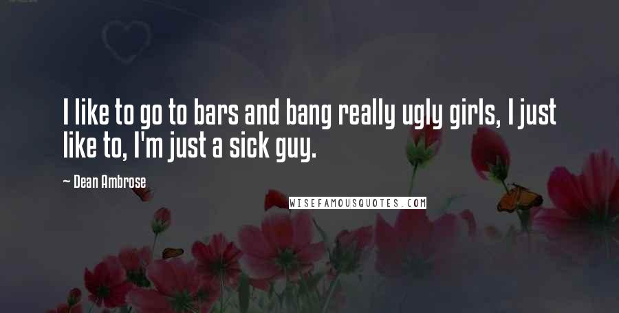 Dean Ambrose Quotes: I like to go to bars and bang really ugly girls, I just like to, I'm just a sick guy.