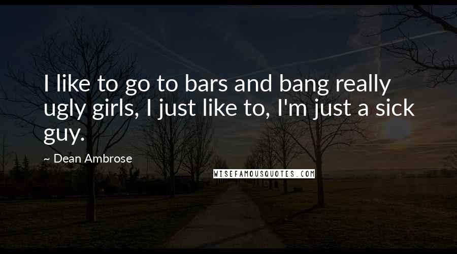 Dean Ambrose Quotes: I like to go to bars and bang really ugly girls, I just like to, I'm just a sick guy.