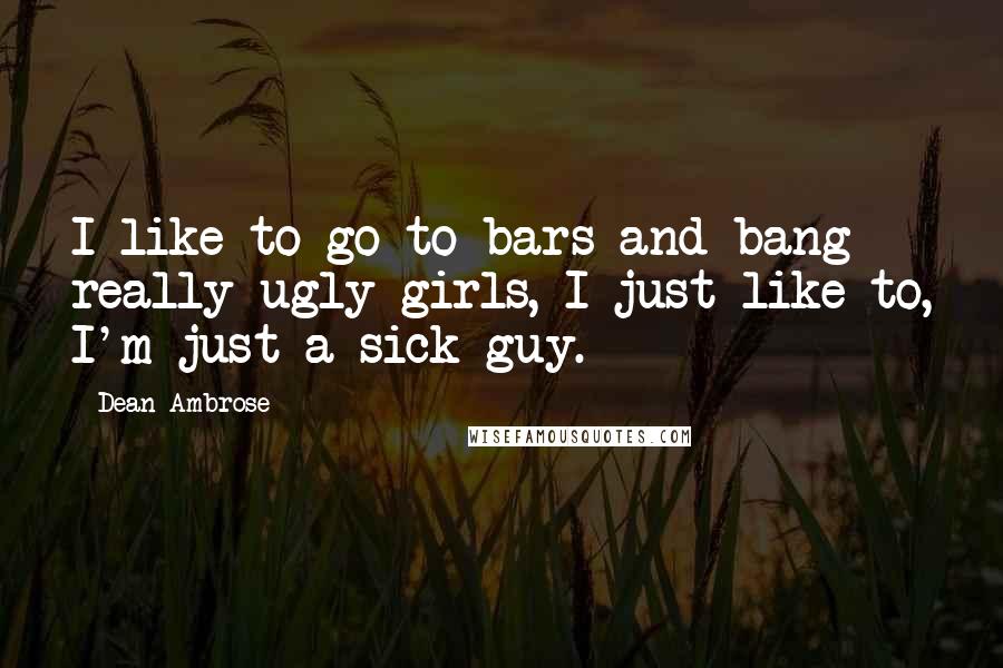 Dean Ambrose Quotes: I like to go to bars and bang really ugly girls, I just like to, I'm just a sick guy.