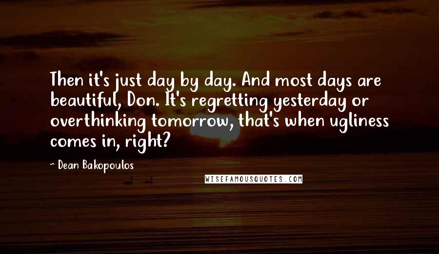 Dean Bakopoulos Quotes: Then it's just day by day. And most days are beautiful, Don. It's regretting yesterday or overthinking tomorrow, that's when ugliness comes in, right?