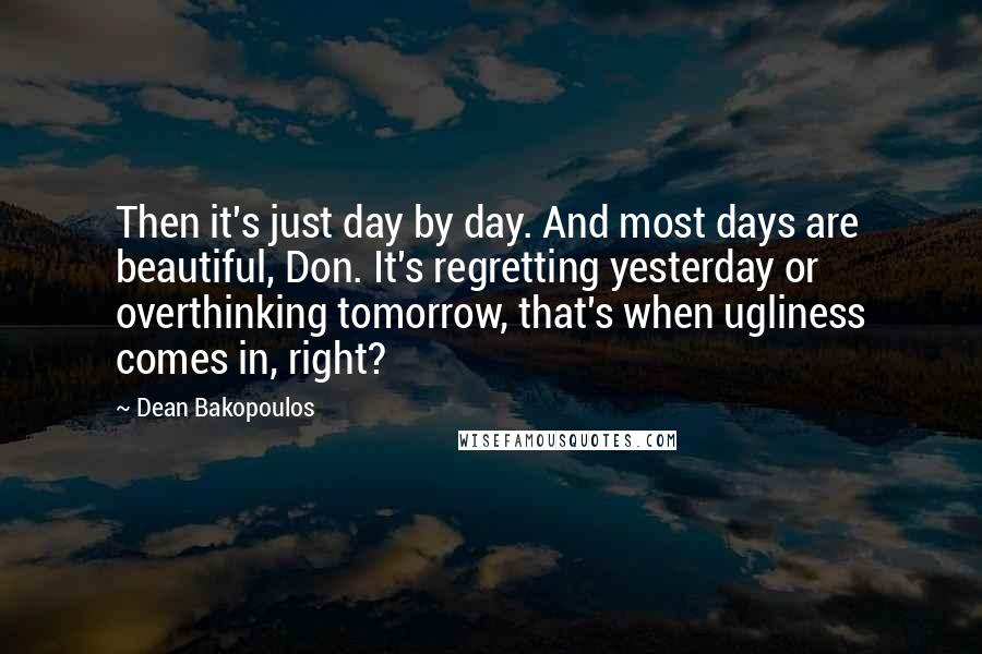 Dean Bakopoulos Quotes: Then it's just day by day. And most days are beautiful, Don. It's regretting yesterday or overthinking tomorrow, that's when ugliness comes in, right?