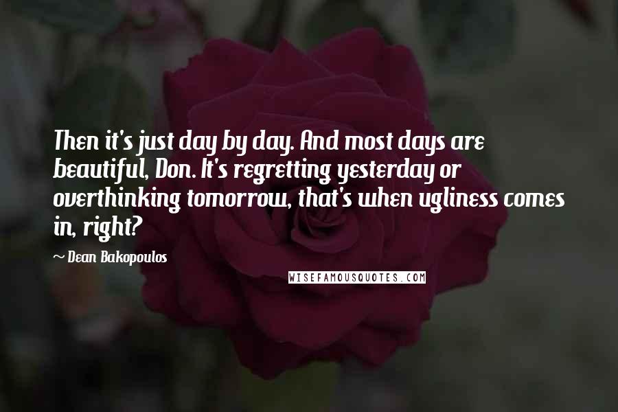 Dean Bakopoulos Quotes: Then it's just day by day. And most days are beautiful, Don. It's regretting yesterday or overthinking tomorrow, that's when ugliness comes in, right?