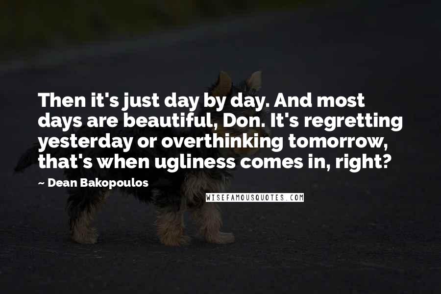 Dean Bakopoulos Quotes: Then it's just day by day. And most days are beautiful, Don. It's regretting yesterday or overthinking tomorrow, that's when ugliness comes in, right?