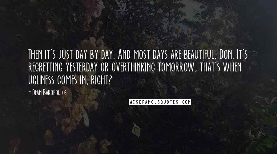 Dean Bakopoulos Quotes: Then it's just day by day. And most days are beautiful, Don. It's regretting yesterday or overthinking tomorrow, that's when ugliness comes in, right?