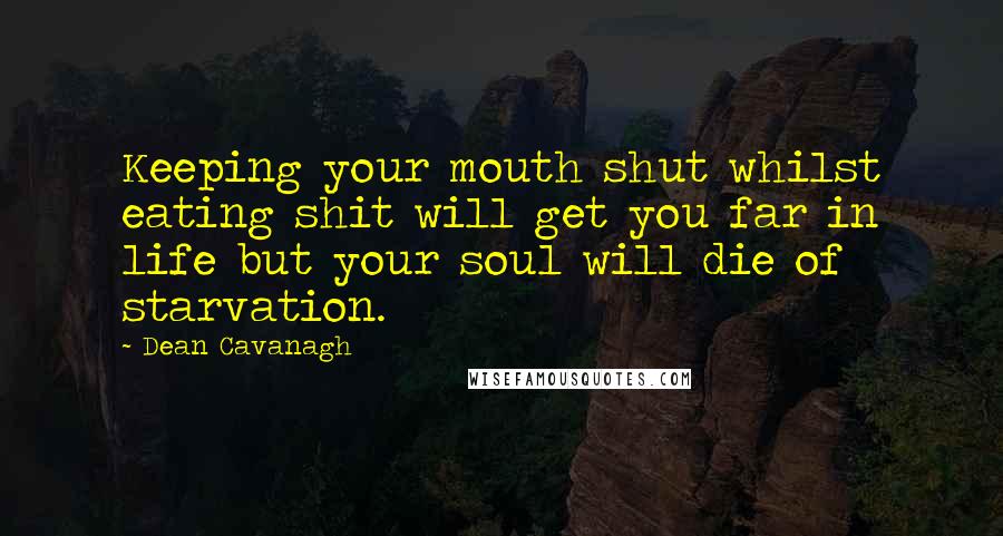 Dean Cavanagh Quotes: Keeping your mouth shut whilst eating shit will get you far in life but your soul will die of starvation.