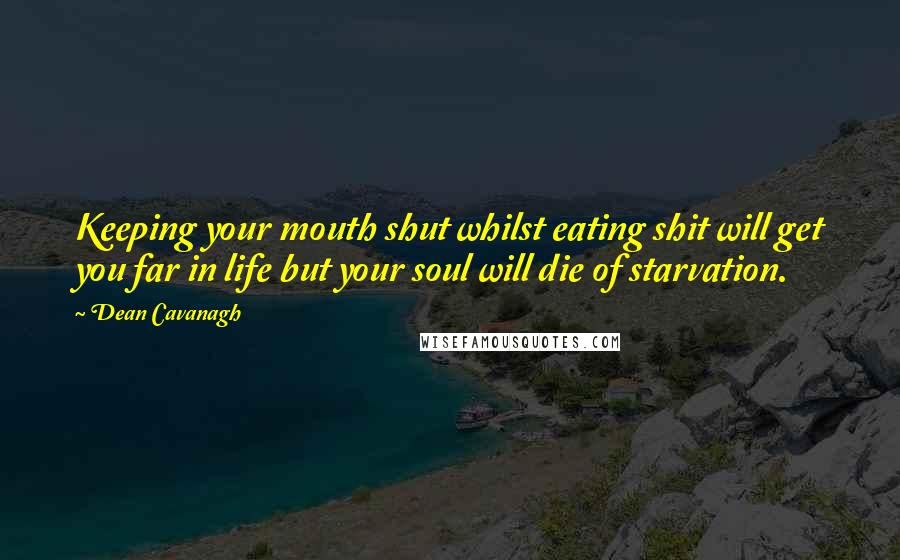 Dean Cavanagh Quotes: Keeping your mouth shut whilst eating shit will get you far in life but your soul will die of starvation.