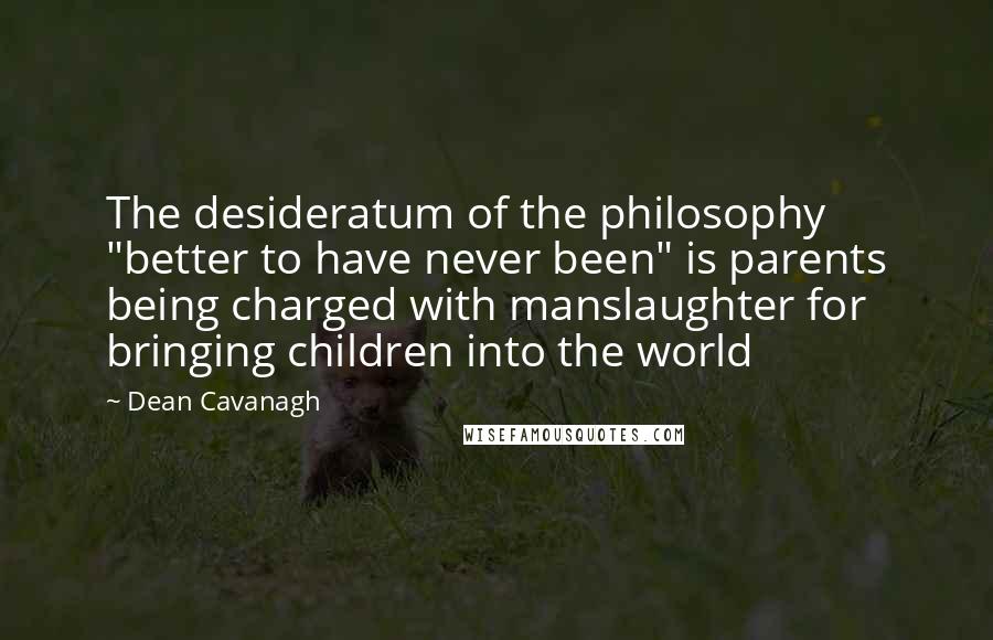 Dean Cavanagh Quotes: The desideratum of the philosophy "better to have never been" is parents being charged with manslaughter for bringing children into the world